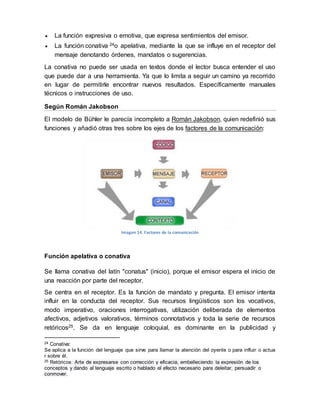  La función expresiva o emotiva, que expresa sentimientos del emisor.
 La función conativa 24o apelativa, mediante la que se influye en el receptor del
mensaje denotando órdenes, mandatos o sugerencias.
La conativa no puede ser usada en textos donde el lector busca entender el uso
que puede dar a una herramienta. Ya que lo limita a seguir un camino ya recorrido
en lugar de permitirle encontrar nuevos resultados. Específicamente manuales
técnicos o instrucciones de uso.
Según Román Jakobson
El modelo de Bühler le parecía incompleto a Román Jakobson, quien redefinió sus
funciones y añadió otras tres sobre los ejes de los factores de la comunicación:
Imagen 14. Factores de la comunicación
Función apelativa o conativa
Se llama conativa del latín "conatus" (inicio), porque el emisor espera el inicio de
una reacción por parte del receptor.
Se centra en el receptor. Es la función de mandato y pregunta. El emisor intenta
influir en la conducta del receptor. Sus recursos lingüísticos son los vocativos,
modo imperativo, oraciones interrogativas, utilización deliberada de elementos
afectivos, adjetivos valorativos, términos connotativos y toda la serie de recursos
retóricos25. Se da en lenguaje coloquial, es dominante en la publicidad y
24 Conativa:
Se aplica a la función del lenguaje que sirve para llamar la atención del oyente o para influir o actua
r sobre él.
25 Retóricos: Arte de expresarse con corrección y eficacia, embelleciendo la expresión de los
conceptos y dando al lenguaje escrito o hablado el efecto necesario para deleitar, persuadir o
conmover.
 
