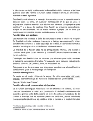 la información centrada objetivamente en la realidad exterior referente a las ideas
que tiene sobre ella. Permite comunicar a otros estados de ánimo, las emociones.
Función estética o poética
Esta función está orientada al mensaje. Aparece siempre que la expresión atrae la
atención sobre su forma, en cualquier manifestación en la que se utilice el
lenguaje con propósito estético. Sus recursos son variados, por ejemplo la figura
estilística27 y el juego de palabras. Esta función se encuentra especialmente,
aunque no exclusivamente, en los textos literarios. Ejemplo: Que el alma que
puede hablar con los ojos, también puede besar con la mirada.
Función fática o de contacto
Esta función está orientada al canal de comunicación entre el emisor y el receptor.
Su finalidad es iniciar, prolongar, interrumpir o finalizar una conversación o bien
sencillamente comprobar si existe algún tipo de contacto. Su contenido informativo
es nulo o escaso y se utiliza como forma o manera de saludo.
La finalidad de la función fática no es principalmente informar, sino facilitar el
contacto social para poder transmitir y optimizar28 posteriormente mensajes de
mayor contenido.
Constituyen esta función todas las unidades que utilizamos para iniciar, mantener
o finalizar la conversación. Ejemplos: Por supuesto, claro, escucho, naturalmente,
entiendo, cómo no, OK, perfecto, bien, ya, de acuerdo, etc.
Está presente en los mensajes que sirven para garantizar que el canal funciona
correctamente y que el mensaje llega sin interrupción.
Función metalingüística
Se centra en el propio código de la lengua. Se utiliza para hablar del propio
lenguaje, aclara el mensaje. Se manifiesta en declaraciones y definiciones.
Ejemplo: "Pedro tiene 5 letras".
Función referencial, representativa o informativa
Es la función del lenguaje relacionada con el referente o el contexto, es decir,
cualquier cosa exterior al propio acto comunicativo. Es la función del lenguaje más
evidente a primera vista. Está presente en todos los actos comunicativos. Se da
cuando el mensaje que se transmite puede ser verificable, porque claramente
reconocemos la relación que se establece entre el mensaje y el objeto (referente).
27 Estilística: Del estilo del que habla o escribe, o relativo a él:
recurso estilístico.
28 Optimizar: Buscar la mejor manera de realizar una actividad.
 
