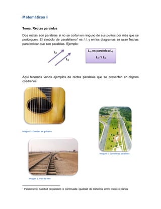 MatemáticasII
Tema: Rectas paralelas
Dos rectas son paralelas si no se cortan en ninguno de sus puntos por más que se
prolonguen. El símbolo de paralelismo1 es / /, y en los diagramas se usan flechas
para indicar que son paralelas. Ejemplo:
Aquí tenemos varios ejemplos de rectas paralelas que se presentan en objetos
cotidianos:
Imagen 3. Cuerdas de guitarra
1 Paralelismo: Calidad de paralelo o continuada igualdad de distancia entre líneas o planos
L1, es paralela a L2
L1 / / L2
L1
L2
Imagen 1. Carreteras paralelas
Imagen 2. Vías de tren
 