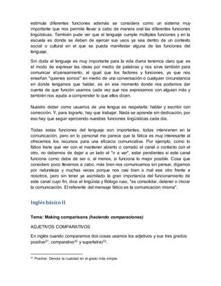 estimula diferentes funciones además se considera como un sistema muy
importante que nos permite llevar a cabo de manera oral las diferentes funciones
lingüísticas. También pude ver que el lenguaje cumple múltiples funciones y en la
escuela es donde se deben de ejercer sus usos ya sea dentro de un contexto
social o cultural en el que se pueda manifestar alguna de las funciones del
lenguaje.
Sin duda el lenguaje es muy importante para la vida diaria tenemos claro que es
el modo de expresar las ideas por medio de palabras y nos sirve también para
comunicar el pensamiento, al igual que los factores y funciones, ya que nos
enseñan "quienes somos" en medio de una conversación o cualquier circunstancia
en donde tengamos que hablar, es en ese momento donde nos podemos dar
cuenta de que función usamos cada vez que nos expresamos con alguien más y
también nos ayuda a comprender lo que ellos dicen.
Nuestro deber como usuarios de una lengua es respetarla: hablar y escribir con
corrección. Y, para lograrlo, hay que trabajar. Nada se aprende sin dedicación, por
eso hay que seguir ejerciendo nuestras funciones lingüísticas cada día.
Todas estas funciones del lenguaje son importantes, todas intervienen en la
comunicación, pero en lo personal me parece que la fática es muy interesante al
ofrecernos los recursos para una eficacia comunicativa. Por ejemplo, como lo
fático tiene que ver con el mantener abierto o cerrado el canal o contacto con el
otro, no debemos de dejar a un lado el "ir a ver", estar pendientes si este canal
funciona como debe de ser o, al menos, si funciona lo mejor posible. Cosa que
considero poco llevamos a cabo, más bien nos comunicamos sin pensar, digamos
por naturaleza y muchas veces porque nos cae bien o mal ese otro frente a
nosotros, pero sin tener ya asimilado la gran importancia del funcionamiento de
este canal cuyo fin, dice el lingüista y filólogo ruso, "es consolidar, detener o iniciar
la comunicación. El referente del mensaje fático es la comunicación misma".
Inglés básico II
Tema: Making comparisons (haciendo comparaciones)
ADJETIVOS COMPARATIVOS
En inglés cuando comparamos dos cosas usamos los adjetivos y sus tres grados:
positivo31, comparativo32 y superlativo33.
31 Positivo: Denota la cualidad en el grado más simple.
 