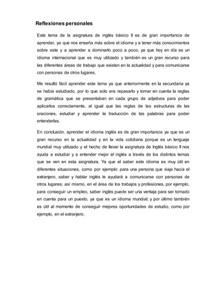 Reflexiones personales
Este tema de la asignatura de inglés básico II es de gran importancia de
aprender, ya que nos enseña más sobre el idioma y a tener más conocimientos
sobre este y a aprender a dominarlo poco a poco, ya que hoy en día es un
idioma internacional que es muy utilizado y también es un gran recurso para
las diferentes áreas de trabajo que existen en la actualidad y para comunicarse
con personas de otros lugares.
Me resultó fácil aprender este tema ya que anteriormente en la secundaria ya
se había estudiado, por lo que solo era repasarlo y tomar en cuenta la reglas
de gramática que se presentaban en cada grupo de adjetivos para poder
aplicarlos correctamente, al igual que las reglas de las estructuras de las
oraciones, estudiar y aprender la traducción de las palabras para poder
entenderlas.
En conclusión, aprender el idioma inglés es de gran importancia ya que es un
gran recurso en la actualidad y en la vida cotidiana porque es un lenguaje
mundial muy utilizado y el hecho de llevar la asignatura de Inglés básico II nos
ayuda a estudiar y a entender mejor el inglés a través de los distintos temas
que se ven en esta asignatura. Ya que el saber este idioma es muy útil en
diferentes situaciones, como por ejemplo: para una persona que viaja hacia el
extranjero, saber y hablar inglés le ayudará a comunicarse con personas de
otros lugares; así mismo, en el área de los trabajos y profesiones, por ejemplo,
para conseguir un empleo, saber inglés puede ser una ventaja para ser tomado
en cuenta para un puesto, ya que es un idioma mundial; y por último también
es útil al momento de conseguir mejores oportunidades de estudio, como por
ejemplo, en el extranjero.
 