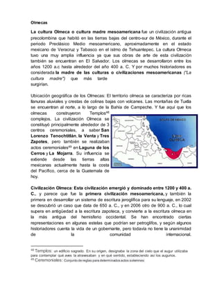 Olmecas
La cultura Olmeca o cultura madre mesoamericana fue un civilización antigua
precolombina que habitó en las tierras bajas del centro-sur de México, durante el
periodo Preclásico Medio mesoamericano, aproximadamente en el estado
mexicano de Veracruz y Tabasco en el istmo de Tehuantepec. La cultura Olmeca
tuvo una muy amplia influencia ya que sus obras de arte de esta civilización
también se encuentran en El Salvador. Los olmecas se desarrollaron entre los
años 1200 a.c hasta alrededor del año 400 a. C. Y por muchos historiadores es
considerada la madre de las culturas o civilizaciones mesoamericanas (“La
cultura madre") que más tarde
surgirían.
Ubicación geográfica de los Olmecas: El territorio olmeca se caracteriza por ricas
llanuras aluviales y crestas de colinas bajas con volcanes. Las montañas de Tuxtla
se encuentran al norte, a lo largo de la Bahía de Campeche. Y fue aquí que los
olmecas construyeron Templos48
complejos. La civilización Olmeca se
constituyó principalmente alrededor de 3
centros ceremoniales, a saber San
Lorenzo Tenochtitlán, la Venta y Tres
Zapotes, pero también se realizaban
actos ceremoniales49 en Laguna de los
Cerros y La Mojarra. Su influencia se
extiende desde las tierras altas
mexicanas actualmente hasta la costa
del Pacífico, cerca de la Guatemala de
hoy.
Civilización Olmeca: Esta civilización emergió y dominado entre 1200 y 400 a.
C., y parece que fue la primera civilización mesoamericana, y también la
primera en desarrollar un sistema de escritura jeroglífica para su lenguaje, en 2002
se descubrió un caso que data de 650 a. C., y en 2006 otro de 900 a. C., lo cual
supera en antigüedad a la escritura zapoteca, y convierte a la escritura olmeca en
la más antigua del hemisferio occidental. Se han encontrado ciertas
representaciones en algunas estelas que podrían ser petroglifos, y según algunos
historiadores cuenta la vida de un gobernante, pero todavía no tiene la unanimidad
de la comunidad internacional.
48 Templos: un edificio sagrado. En su origen, designaba la zona del cielo que el augur utilizaba
para contemplar qué aves la atravesaban y en qué sentido, estableciendo así los augurios.
49 Ceremoniales: Conjunto de reglas para determinados actos solemnes:
 