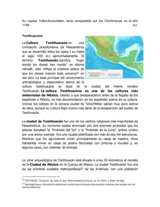 Su capital, Tollan-Xicocotitlan, sería conquistada por los Chichimecas en el año
1168 d.c.
Teotihuacana
La Cultura Teotihuacana es una
civilización precolombina de Mesoamérica
que se desarrolló entre los siglos I a.c hasta
el siglo VIII d.c aproximadamente. El
termino Teotihuacán significa "lugar
donde los dioses han nacido" en idioma
náhuatl, esto refleja la creencia azteca de
que los dioses crearon todo universo52 en
ese sitio. La base principal del conocimiento
antropológico y especulativo acerca de la
cultura teotihuacana se basa en la ciudad del mismo nombre
Teotihuacán. La cultura Teotihuacana es una de las culturas más
misteriosas de México. Debido a que desaparecieron antes de la llegada de los
españoles a México, no hay documentación de los españoles acerca de su cultura.
Incluso los aztecas en la cercana ciudad de Tenochtitlan sabían muy poco acerca
de ellos, porque su cultura llegó mucho más tarde de la desaparición del pueblo de
Teotihuacán.
La ciudad de Teotihuacán fue uno de los centros religiosos más importantes de
Mesoamérica. Su horizonte estaba dominado por dos enormes pirámides que los
aztecas llamaban la "Pirámide del Sol" y la "Pirámide de la Luna", ambos unidos
por una ancha avenida. Era una ciudad planificada con más de dos mil estructuras.
Mientras que los agricultores vivían principalmente en casas de madera, otros
habitantes vivían en casas de piedra decoradas con pinturas y murales y, en
algunos casos, con sistemas de drenaje.
La zona arqueológica de Teotihuacán está situada a unos 30 kilómetros al noreste
de la Ciudad de México en la Cuenca de México. La ciudad Teotihuacán fue una
de las primeras ciudades metropolitanas53 de las Américas, con una población
52 Universo: Conjunto de todo lo que tiene existencia física, en la Tierra y fuera de ella.
53 Metropolitanas:ferrocarril subterráneo o aéreo que circula por las grandes ciudades ylas enlaza con los
barrios extremos:
 