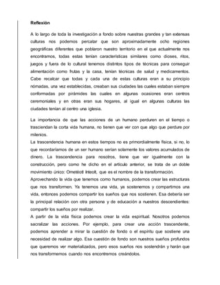 Reflexión
A lo largo de toda la investigación a fondo sobre nuestras grandes y tan extensas
culturas nos podemos percatar que son aproximadamente ocho regiones
geográficas diferentes que poblaron nuestro territorio en el que actualmente nos
encontramos, todas estas tenían características similares como dioses, ritos,
juegos y fuera de lo cultural tenemos distintos tipos de técnicas para conseguir
alimentación como frutas y la casa, tenían técnicas de salud y medicamentos.
Cabe recalcar que todas y cada una de estas culturas eran a su principio
nómadas, una vez establecidas, creaban sus ciudades las cuales estaban siempre
conformadas por pirámides las cuales en algunas ocasiones eran centros
ceremoniales y en otras eran sus hogares, al igual en algunas culturas las
ciudades tenían al centro una iglesia.
La importancia de que las acciones de un humano perduren en el tiempo o
trasciendan la corta vida humana, no tienen que ver con que algo que perdure por
milenios.
La trascendencia humana en estos tiempos no es primordialmente física, si no, lo
que recordaríamos de un ser humano serían solamente los valores acumulados de
dinero. La trascendencia para nosotros, tiene que ver igualmente con la
construcción, pero como he dicho en el artículo anterior, se trata de un doble
movimiento único: Ometéotl Inteolt, que es el nombre de la transformación.
Aprovechando la vida que tenemos como humanos, podemos crear las estructuras
que nos transformen. Ya tenemos una vida, ya sostenemos y compartimos una
vida, entonces podemos compartir los sueños que nos sostienen. Esa debería ser
la principal relación con otra persona y de educación a nuestros descendientes:
compartir los sueños por realizar.
A partir de la vida física podemos crear la vida espiritual. Nosotros podemos
sacralizar las acciones. Por ejemplo, para crear una acción trascendente,
podemos aprender a mirar la cuestión de fondo o el espíritu que sostiene una
necesidad de realizar algo. Esa cuestión de fondo son nuestros sueños profundos
que queremos ver materializados, pero esos sueños nos sostendrán y harán que
nos transformemos cuando nos encontremos creándolos.
 