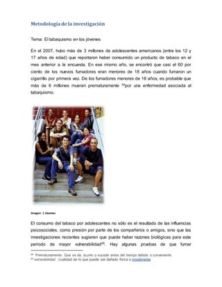 Metodologíade la investigación
Tema: El tabaquismo en los jóvenes
En el 2007, hubo más de 3 millones de adolescentes americanos (entre los 12 y
17 años de edad) que reportaron haber consumido un producto de tabaco en el
mes anterior a la encuesta. En ese mismo año, se encontró que casi el 60 por
ciento de los nuevos fumadores eran menores de 18 años cuando fumaron un
cigarrillo por primera vez. De los fumadores menores de 18 años, es probable que
más de 6 millones mueran prematuramente 54por una enfermedad asociada al
tabaquismo.
Imagen 1 Jóvenes
El consumo del tabaco por adolescentes no sólo es el resultado de las influencias
psicosociales, como presión por parte de los compañeros o amigos, sino que las
investigaciones recientes sugieren que puede haber razones biológicas para este
periodo de mayor vulnerabilidad55. Hay algunas pruebas de que fumar
54 Prematuramente: Que se da, ocurre o sucede antes del tiempo debido o conveniente
55 vulnerabilidad :cualidad de lo que puede ser dañado física o moralmente
 