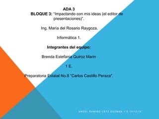 A N G E L R A M I R O C E T Z G U Z M A N 1 ° E 1 4 / 1 2 / 1 4
ADA 3
BLOQUE 3: “Impactando con mis ideas (el editor de
presentaciones)”.
Ing. María del Rosario Raygoza.
Informática 1.
Integrantes del equipo:
Brenda Estefania Quiroz Marin
1 E.
Preparatoria Estatal No.8 “Carlos Castillo Peraza".
 