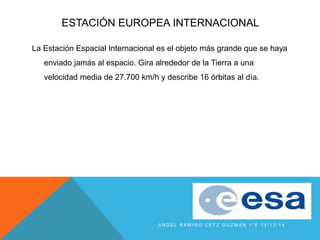 ESTACIÓN EUROPEA INTERNACIONAL
La Estación Espacial Internacional es el objeto más grande que se haya
enviado jamás al espacio. Gira alrededor de la Tierra a una
velocidad media de 27.700 km/h y describe 16 órbitas al día.
A N G E L R A M I R O C E T Z G U Z M A N 1 ° E 1 4 / 1 2 / 1 4
 