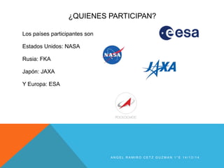 ¿QUIENES PARTICIPAN?
Los países participantes son
Estados Unidos: NASA
Rusia: FKA
Japón: JAXA
Y Europa: ESA
A N G E L R A M I R O C E T Z G U Z M A N 1 ° E 1 4 / 1 2 / 1 4
 