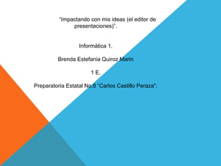 “Impactando con mis ideas (el editor de
presentaciones)”.
Informática 1.
Brenda Estefania Quiroz Marin
1 E.
Preparatoria Estatal No.8 “Carlos Castillo Peraza".
 