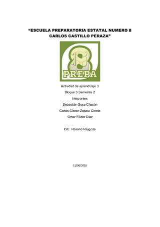 “ESCUELA PREPARATORIA ESTATAL NUMERO 8
CARLOS CASTILLO PERAZA”
Actividad de aprendizaje 3
Bloque 3 Semestre 2
Integrantes
Sebastián Sosa Chacón
Carlos Gibran Zapata Conde
Omar Filidor Díaz
ISC. Rosario Raygoza
11/06/2016
 