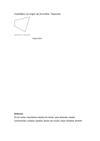 Cuadrilátero con ningún eje de simetría: Trapezoide
Ilustración 15. Trapezoide
Trapezoide 2
Reflexión:
Es de mucha importancia estudiar los temas, para alimentar nuestro
conocimiento y realizar nuestras tareas con mucha mayor facilidad, también
 