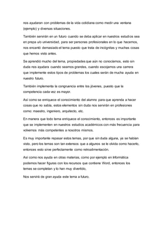 nos ayudaran con problemas de la vida cotidiana como medir una ventana
(ejemplo) y diversas situaciones.
También servirán en un futuro cuando se deba aplicar en nuestros estudios sea
en prepa u/o universidad, para ser personas profesionales en lo que hacemos,
nos encantó demasiado el tema puesto que trata de incógnitas y muchas cosas
que hemos visto antes.
Se aprendió mucho del tema, propiedades que aún no conocíamos, esto sin
duda nos ayudara cuando seamos grandes, cuando escojamos una carrera
que implemente estos tipos de problemas los cuales serán de mucha ayuda en
nuestro futuro.
También implementa la congruencia entre los jóvenes, puesto que la
competencia cada vez es mayor.
Así como se enriquece el conocimiento del alumno para que aprenda a hacer
cosas que no sabía, estos elementos sin duda nos servirán en profesiones
como: maestro, ingeniero, arquitecto, etc.
En manera que todo tema enriquece el conocimiento, entonces es importante
que se implementen en nuestros estudios académicos con más frecuencia para
volvernos más competentes a nosotros mismos.
Es muy importante repasar estos temas, por que sin duda alguna, ya se habían
visto, pero los temas son tan extensos que a algunos se le olvida como hacerlo,
entonces esto sirve perfectamente como retroalimentación.
Así como nos ayuda en otras materias, como por ejemplo en Informática
podemos hacer figuras con los recursos que contiene Word, entonces los
temas se completan y lo han muy divertido,
Nos servirá de gran ayuda este tema a futuro.
 