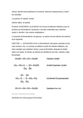 función alcohol tiene preferencia al numerar sobre las instauraciones y sobre
los radicales.
La química en nuestro mundo
Alcohol etílico: la bebida
El etanol, CH3CH2OH, es el alcohol con el que se elaboran bebidas y que se
produce por fermentación de granos o de otros materiales que contienen
azúcar o almidón. Una enzima catalizadora.´
La reacción de fermentación de glucosa, un azúcar de seis átomos de carbono,
es la siguiente:
C6H17O6 ----- 2CH3CH2OH+2CO2 La fermentación del azúcar presente en las
uvas produce vino. La cerveza se elabora a partir de cebada malteada y de
otros cereales que contienen harina y que se fermentan después de darles
sabor con lúpulo. El whisky se obtiene por destilación de maíz, cebada o trigo
fermentado
Ilustración 17. Nomenclatura de los alcoholes
Alcoholes con varios grupos funcionales
 