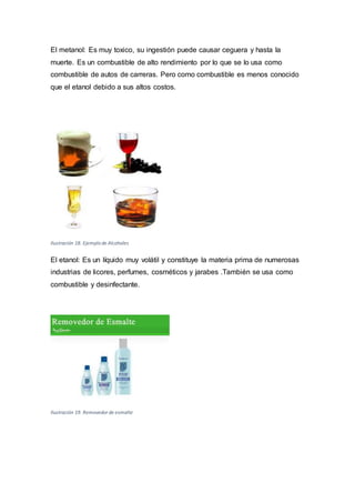 El metanol: Es muy toxico, su ingestión puede causar ceguera y hasta la
muerte. Es un combustible de alto rendimiento por lo que se lo usa como
combustible de autos de carreras. Pero como combustible es menos conocido
que el etanol debido a sus altos costos.
Ilustración 18. Ejemplo de Alcoholes
El etanol: Es un líquido muy volátil y constituye la materia prima de numerosas
industrias de licores, perfumes, cosméticos y jarabes .También se usa como
combustible y desinfectante.
Ilustración 19. Removedor de esmalte
 