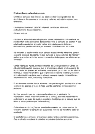 El alcoholismo en la adolescencia:
En México cerca de tres millones de adolescentes tienen problemas de
alcoholismo o de abuso en el consumo y cada vez se inician a edades más
tempranas.
Las mujeres consumen cada vez mayores cantidades de alcohol,
particularmente las adolescentes.
Primero indicios
Los últimos años de la escuela primaria son un momento crucial en el que se
puede influir en las decisiones de los niños sobre el consumo de alcohol. A esa
edad suele encantarles aprender datos, sobre todo acerca de temas
desconocidos y están ansiosos por entender cómo funcionan las cosas.
No obstante, la adolescencia es un periodo especialmente vulnerable para el
consumo excesivo de alcohol, ya que aumenta la independencia de madres y
padres y se imitan actitudes y comportamientos de las personas adultas en su
alrededor.
Carlos Rodríguez Ajenjo, secretario técnico del Consejo Nacional Contra las
Adicciones (Conadic), reconoce que el problema de abuso en el consumo de
alcohol entre los jóvenes es realmente preocupante, ya no sólo por los efectos
dañinos, a veces irreversibles, que se provoca al sistema cerebral y hepático,
sino a la relación que tiene, como primera causa de muerte, por accidentes
automovilísticos, riñas, suicidios y homicidios.
El adolescente también tiende a intentar “romper las reglas” establecidas e ir en
contra de los padres, a veces lo hace usando alcohol de forma excesiva y
peligrosa.
Muchas veces inciden los problemas familiares en la existencia del
alcoholismo: (malas relaciones dentro de la familia), sociales (necesidad de
pertenecer a un grupo de iguales), escolares (problemas en la escuela que les
llevan a beber para escapar de la realidad).
En la adolescencia, los jóvenes ya deberían conocer las consecuencias de
consumir alcohol y el consumo de sustancias. Por ello es importante estar al
pendiente.
El alcoholismo es el mayor problema de salud, tanto social como económica.
Está implicado en más de la mitad de accidentes de tráfico y muertes
 