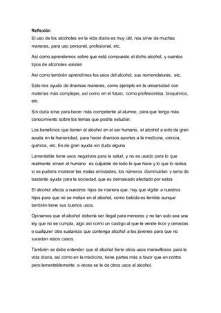 Reflexión
El uso de los alcoholes en la vida diaria es muy útil, nos sirve de muchas
maneras, para uso personal, profesional, etc.
Así como aprendemos sobre que está compuesto el dicho alcohol, y cuantos
tipos de alcoholes existen
Así como también aprendimos los usos del alcohol, sus nomenclaturas, etc.
Esto nos ayuda de diversas maneras, como ejemplo en la universidad con
materias más complejas, así como en el futuro, como profesionista, bioquímico,
etc.
Sin duda sirve para hacer más competente al alumno, para que tenga más
conocimiento sobre los temas que podría estudiar.
Los beneficios que tienen el alcohol en el ser humano, el alcohol a sido de gran
ayuda en la humanidad, para hacer diversos aportes a la medicina, ciencia,
química, etc. Es de gran ayuda sin duda alguna
Lamentable tiene usos negativos para la salud, y no es usado para lo que
realmente sirven el humano es culpable de todo lo que hace y lo que lo rodea,
si se pudiera moderar las malas amistades, los números disminuirían y seria de
bastante ayuda para la sociedad, que es demasiado afectado por estos
El alcohol afecta a nuestros hijos de manera que, hay que vigilar a nuestros
hijos para que no se metan en el alcohol, como bebida es terrible aunque
también tiene sus buenos usos.
Opinamos que el alcohol debería ser ilegal para menores y no tan solo sea una
ley que no se cumpla, algo así como un castigo al que le vende licor y cervezas
o cualquier otra sustancia que contenga alcohol a los jóvenes para que no
sucedan estos casos.
También se debe entender que el alcohol tiene otros usos maravillosos para la
vida diaria, así como en la medicina, tiene partes más a favor que en contra
pero lamentablemente a veces se le da otros usos al alcohol.
 
