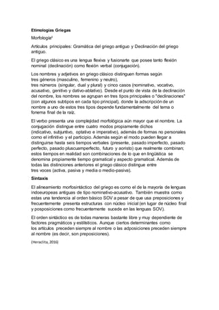Etimologías Griegas
Morfologíaii
Artículos principales: Gramática del griego antiguo y Declinación del griego
antiguo.
El griego clásico es una lengua flexiva y fusionarte que posee tanto flexión
nominal (declinación) como flexión verbal (conjugación).
Los nombres y adjetivos en griego clásico distinguen formas según
tres géneros (masculino, femenino y neutro),
tres números (singular, dual y plural) y cinco casos (nominativo, vocativo,
acusativo, genitivo y dativo-ablativo). Desde el punto de vista de la declinación
del nombre, los nombres se agrupan en tres tipos principales o "declinaciones"
(con algunos subtipos en cada tipo principal), donde la adscripción de un
nombre a uno de estos tres tipos depende fundamentalmente del tema o
fonema final de la raíz.
El verbo presenta una complejidad morfológica aún mayor que el nombre. La
conjugación distingue entre cuatro modos propiamente dichos
(indicativo, subjuntivo, optativo e imperativo), además de formas no personales
como el infinitivo y el participio. Además según el modo pueden llegar a
distinguirse hasta seis tiempos verbales (presente, pasado imperfecto, pasado
perfecto, pasado pluscuamperfecto, futuro y aoristo) que realmente combinan;
estos tiempos en realidad son combinaciones de lo que en lingüística se
denomina propiamente tiempo gramatical y aspecto gramatical. Además de
todas las distinciones anteriores el griego clásico distingue entre
tres voces (activa, pasiva y media o medio-pasiva).
Sintaxis
El alineamiento morfosintáctico del griego es como el de la mayoría de lenguas
indoeuropeas antiguas de tipo nominativo-acusativo. También muestra como
estas una tendencia al orden básico SOV a pesar de que usa preposiciones y
frecuentemente presenta estructuras con núcleo inicial (en lugar de núcleo final
y posposiciones como frecuentemente sucede en las lenguas SOV).
El orden sintáctico es de todas maneras bastante libre y muy dependiente de
factores pragmáticos y estilísticos. Aunque ciertos determinantes como
los artículos preceden siempre al nombre o las adposiciones preceden siempre
al nombre (es decir, son preposiciones).
(Heraclita,2016)
 