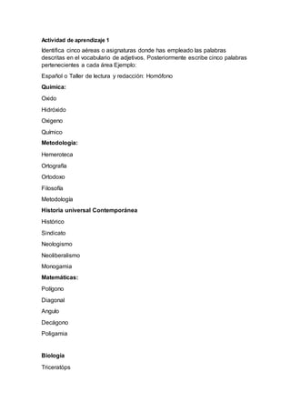 Actividad de aprendizaje 1
Identifica cinco aéreas o asignaturas donde has empleado las palabras
descritas en el vocabulario de adjetivos. Posteriormente escribe cinco palabras
pertenecientes a cada área Ejemplo:
Español o Taller de lectura y redacción: Homófono
Química:
Oxido
Hidróxido
Oxigeno
Químico
Metodología:
Hemeroteca
Ortografía
Ortodoxo
Filosofía
Metodología
Historia universal Contemporánea
Histórico
Sindicato
Neologismo
Neoliberalismo
Monogamia
Matemáticas:
Polígono
Diagonal
Angulo
Decágono
Poligamia
Biología
Triceratóps
 
