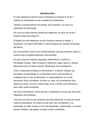 Introducción
En esta integradora veremos todo lo estudiado en el bloque III de las 7
materias ya presentadas en las competencias disciplinares.
También se podrá observar los apuntes de los alumnos, así como sus
actividades de aprendizaje.
Así como se podrá observar también las reflexiones de cada una de las 7
materias vistas este bloque III.
El objetivo de esta integradora es que el alumno observe su trabajo, y
traspasarlo a la materia Informática II para enriquecer las maneras de trabajar
del alumno.
Así como también servirá como retroalimentación para que el alumno tenga en
cuenta lo que ha estado estudiando este semestre.
Se verán todas las materias estudiadas: Matemáticas II, Química II,
Etimologías Griegas, Taller de lectura y Redacción, Ingles básico II, Historia
Mesoamericana y la Nueva España, Metodología de la Investigación.
Todo lo relacionado al Bloque III del semestre II, el alumno realizara sus
actividades de aprendizaje en un documento Word, como también se
emplearan todo lo visto en Informática II, implementándolo en un solo
documento Word, incrustando al menos un video, así como también todo
deberá ser citado, así como incluirá notas al pie, y al final, para información
extra sobre el tema estudiado.
Así como la fomentación de los alumnos competentes es el por qué, este tema
integradora será realizada.
Todo esto con el fin de que el alumno sea más profesional, en cada una de las
materias presentadas, de manera en que sean más competentes, y se
desenrollen de mejor manera en el rol de estudiantes, profesionales, y así tener
jóvenes del futuro que apoyen a nuestro mundo competente.
 