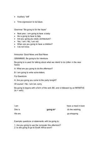  Auxiliary “will”
 Time expression to be future.
Grammar “Be going to for the future”
 Next year, i am going to have a baby
 He is going to have to Italy
 Are you going you study architecture?
 Yes, I am / No, I am not.
 When are you going to have a children?
 I do not know.
Announce Good News and Bad News
GRAMMAR. Be going to for intentions
Be going to is used for talking about what we intend to do (often in the near
future)
A: What are you going to do this afternoon?
B: I am going to write some letters.
For Questions
A: Are you going you come to the party tonight?
Of course! / No, I am not, sorry.
Be going to begins with a form of the verb BE, and is followed by an INFINITVE
(to + verb)
I am have a meal in town
She is going tov do the washing
We are go shopping
Example questions or statements with be going to:
1. Are you going to use the computer this afternoon?
2. Is she going to go to South Africa soon?
 