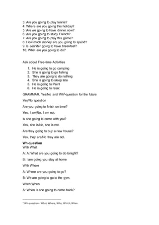 3. Are you going to play tennis?
4. Where are you going this holiday?
5. Are we going to have dinner now?
6. Are you going to study French?
7. Are you going to play this game?
8. How much money are you going to spend?
9. Is Jennifer going to have breakfast?
10. What are you going to do?
Ask about Free-time Activities
1. He is going to go camping
2. She is going to go fishing
3. They are going to do nothing
4. She is going to sleep late
5. He is going to Paint
6. He is going to relax
GRAMMAR. Yes/No and Wh4-question for the future
Yes/No question
Are you going to finish on time?
Yes, I am/No, I am not.
Is she going to come with you?
Yes, she is/No, she is not.
Are they going to buy a new house?
Yes, they are/No they are not.
Wh-question
With What
A: A: What are you going to do tonight?
B: I am going you stay at home
With Where
A: Where are you going to go?
B: We are going to go to the gym.
Witch When
A: When is she going to come back?
4 Wh-questions:What, Where, Who, Which,When.
 