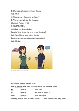 B: She is going to come back next Sunday.
With Which
A: Which one are they going to choose?
B: They are going to buy the cheapest.
(Saslow & Ascher, 2013)
CONVERSATION.
Ask about free-time activities.
Pamela: What do you like to do in your free time?
Katy: Well, I like to hang out my friends.
Pam: So, are you going to do that this weekend?
Katy: Maybe.
Ilustración 26. Personas platicando
GRAMMAR. Be goingto for the future
Use be going to + the base form of a verb to talk about the future.
Be going to base form
I´m going to rent a car in New York
She’s going to be at the airport
Are they going to get a round-trip ticket? Yes, they are. / No, they aren’t
 