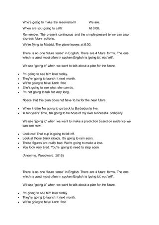 Who’s going to make the reservation? We are.
When are you going to call? At 8:00.
Remember: The present continuous and the simple present tense can also
express future actions.
We’re flying to Madrid, The plane leaves at 6:00.
There is no one 'future tense' in English. There are 4 future forms. The one
which is used most often in spoken English is 'going to', not 'will'.
We use 'going to' when we want to talk about a plan for the future.
 I'm going to see him later today.
 They're going to launch it next month.
 We're going to have lunch first.
 She's going to see what she can do.
 I'm not going to talk for very long.
Notice that this plan does not have to be for the near future.
 When I retire I'm going to go back to Barbados to live.
 In ten years’ time, I'm going to be boss of my own successful company.
We use 'going to' when we want to make a prediction based on evidence we
can see now.
 Look out! That cup is going to fall off.
 Look at those black clouds. It's going to rain soon.
 These figures are really bad. We're going to make a loss.
 You look very tired. You're going to need to stop soon.
(Anonimo, Woodward, 2016)
There is no one 'future tense' in English. There are 4 future forms. The one
which is used most often in spoken English is 'going to', not 'will'.
We use 'going to' when we want to talk about a plan for the future.
 I'm going to see him later today.
 They're going to launch it next month.
 We're going to have lunch first.
 