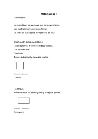 Matemáticas II
Cuadriláteros:
Un cuadrilátero es una figura que tiene cuatro lados.
Los cuadriláteros tienen varias formas
La suma de sus ángulos siempre será de 360°
Clasificación de los cuadriláteros:
Paralelogramos: Tienen dos lados paralelos.
Los paralelos son:
Cuadrado
Tiene 4 lados igual y 4 ángulos iguales.
Ilustración 1. Cuadrado
Cuadrado1
Rectángulo
Tiene los lados opuestos iguales y 4 ángulos iguales.
Ilustración 2. Rectángulo
Rectángulo 1
 
