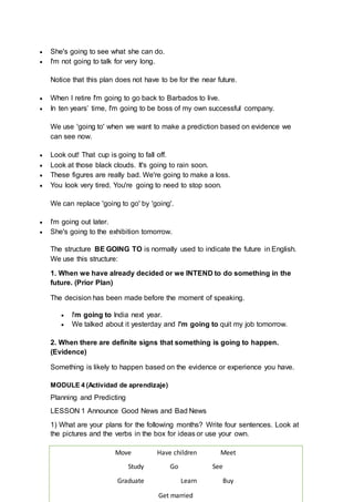  She's going to see what she can do.
 I'm not going to talk for very long.
Notice that this plan does not have to be for the near future.
 When I retire I'm going to go back to Barbados to live.
 In ten years’ time, I'm going to be boss of my own successful company.
We use 'going to' when we want to make a prediction based on evidence we
can see now.
 Look out! That cup is going to fall off.
 Look at those black clouds. It's going to rain soon.
 These figures are really bad. We're going to make a loss.
 You look very tired. You're going to need to stop soon.
We can replace 'going to go' by 'going'.
 I'm going out later.
 She's going to the exhibition tomorrow.
The structure BE GOING TO is normally used to indicate the future in English.
We use this structure:
1. When we have already decided or we INTEND to do something in the
future. (Prior Plan)
The decision has been made before the moment of speaking.
 I'm going to India next year.
 We talked about it yesterday and I'm going to quit my job tomorrow.
2. When there are definite signs that something is going to happen.
(Evidence)
Something is likely to happen based on the evidence or experience you have.
MODULE 4 (Actividad de aprendizaje)
Planning and Predicting
LESSON 1 Announce Good News and Bad News
1) What are your plans for the following months? Write four sentences. Look at
the pictures and the verbs in the box for ideas or use your own.
Move Have children Meet
Study Go See
Graduate Learn Buy
Get married
 