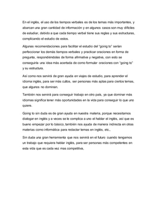 En el inglés, el uso de los tiempos verbales es de los temas más importantes, y
abarcan una gran cantidad de información y en algunos casos son muy difíciles
de estudiar, debido a que cada tiempo verbal tiene sus reglas y sus estructuras,
complicando el estudio de estos.
Algunas recomendaciones para facilitar el estudio del “going to” serían
perfeccionar los demás tiempos verbales y practicar oraciones en forma de
pregunta, respondiéndolas de forma afirmativa y negativa, con esto se
conseguiría una idea más acertada de como formular oraciones con “going to”
y su estructura.
Así como nos servirá de gran ayuda en viajes de estudio, para aprender el
idioma inglés, para ser más cultos, ser personas más aptas para ciertos temas,
que algunos no dominan.
También nos servirá para conseguir trabajo en otro país, ya que dominar más
idiomas significa tener más oportunidades en la vida para conseguir lo que uno
quiere.
Going to sin duda es de gran ayuda en nuestra materia, porque necesitamos
dialogar en inglés y a veces se le complica a uno el hablar el inglés, así que es
bueno empezar por lo básico, también nos ayuda de manera indirecta en otras
materias como informática para redactar temas en inglés, etc.,
Sin duda una gran herramienta que nos servirá en el futuro cuando tengamos
un trabajo que requiera hablar inglés, para ser personas más competentes en
esta vida que es cada vez mas competitiva,
 