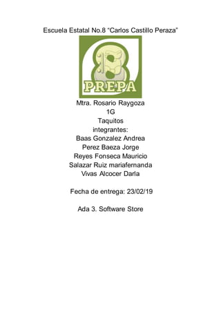 Escuela Estatal No.8 “Carlos Castillo Peraza”
Mtra. Rosario Raygoza
1G
Taquitos
integrantes:
Baas Gonzalez Andrea
Perez Baeza Jorge
Reyes Fonseca Mauricio
Salazar Ruiz mariafernanda
Vivas Alcocer Darla
Fecha de entrega: 23/02/19
Ada 3. Software Store
 