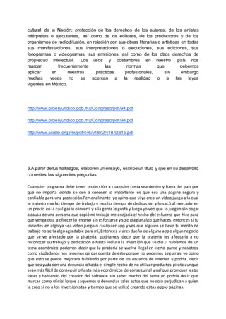 cultural de la Nación; protección de los derechos de los autores, de los artistas
intérpretes o ejecutantes, así como de los editores, de los productores y de los
organismos de radiodifusión, en relación con sus obras literarias o artísticas en todas
sus manifestaciones, sus interpretaciones o ejecuciones, sus ediciones, sus
fonogramas o videogramas, sus emisiones, así como de los otros derechos de
propiedad intelectual. Los usos y costumbres en nuestro país nos
marcan frecuentemente las normas que debemos
aplicar en nuestras prácticas profesionales, sin embargo
muchas veces no se acercan a la realidad o a las leyes
vigentes en México.
http://www.ordenjuridico.gob.mx/Congreso/pdf/94.pdf
http://www.ordenjuridico.gob.mx/Congreso/pdf/94.pdf
http://www.scielo.org.mx/pdf/cys/v18n2/v18n2a15.pdf
3.A partir de tus hallazgos, elaboren un ensayo, escribe un título y que en su desarrollo
contestes las siguientes preguntas:
Cualquier programa debe tener protección a cualquier costa sea dentro y fuera del país por
qué no importa donde se den a conocer lo importante es que sea una página segura y
confiable para una protección.Personalmente yo opino que si yo creo un video juego a la cual
le invierto mucho tiempo de trabajo y mucho tiempo de dedicación y lo sacó al mercado en
un precio en la cual gaste o inverti y a la gente le gusta y luego yo veo que lo juegan sin pagar
a causa de una persona que copió mi trabajo me enojaria el hecho del esfuerzo que hice para
que venga otra a ofrecer lo mismo sin esforzarse y solo plagiar algo que haces, entonces si tu
inviertes en algo ya sea video juego o cualquier app y ves que alguien se llevo tu merito de
trabajo no seríaalgoagradable para mi, Entonces sieres dueño de alguna app o algun negocio
que se ve afectado por la piratería, podríamos decir que la prateria les afectaría a no
reconocer su trabajo y dedicación o hasta incluso la inversión que se dio si hablamos de un
tema económico podemos decir que la piratería se vuelva ilegal en cierto punto y nosotros
como ciudadanos nos tenemos qe dar cuenta de esto porque no podemos seguir así yo opino
que esto se puede mejorara hablando por parte de los usuarios de internet y podría decir
que seayuda con una denuncia o hastael simplehecho de no utilizar productos pirata aunque
seanmás fácilde conseguir o hastamás económicos de conseguir aligualque promover estas
ideas y hablando del creador del software sin saber mucho del tema yo podría decir que
marcar como oficial lo que saquemos o denunciar tales actos que no solo perjudican a quien
la creo si no a los inversionistas y tiempo que se utilizó creando estas app o páginas.
 