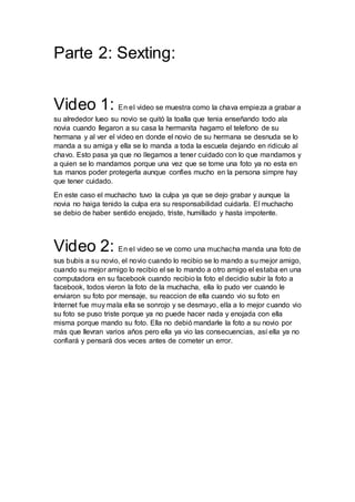 Parte 2: Sexting:
Video 1: En el video se muestra como la chava empieza a grabar a
su alrededor lueo su novio se quitó la toalla que tenia enseñando todo ala
novia cuando llegaron a su casa la hermanita hagarro el telefono de su
hermana y al ver el video en donde el novio de su hermana se desnuda se lo
manda a su amiga y ella se lo manda a toda la escuela dejando en ridiculo al
chavo. Esto pasa ya que no llegamos a tener cuidado con lo que mandamos y
a quien se lo mandamos porque una vez que se tome una foto ya no esta en
tus manos poder protegerla aunque confies mucho en la persona simpre hay
que tener cuidado.
En este caso el muchacho tuvo la culpa ya que se dejo grabar y aunque la
novia no haiga tenido la culpa era su responsabilidad cuidarla. El muchacho
se debio de haber sentido enojado, triste, humillado y hasta impotente.
Video 2: En el video se ve como una muchacha manda una foto de
sus bubis a su novio, el novio cuando lo recibio se lo mando a su mejor amigo,
cuando su mejor amigo lo recibio el se lo mando a otro amigo el estaba en una
computadora en su facebook cuando recibio la foto el decidio subir la foto a
facebook, todos vieron la foto de la muchacha, ella lo pudo ver cuando le
enviaron su foto por mensaje, su reaccion de ella cuando vio su foto en
lnternet fue muy mala ella se sonrojo y se desmayo, ella a lo mejor cuando vio
su foto se puso triste porque ya no puede hacer nada y enojada con ella
misma porque mando su foto. Ella no debió mandarle la foto a su novio por
más que llevran varios años pero ella ya vio las consecuencias, así ella ya no
confiará y pensará dos veces antes de cometer un error.
 