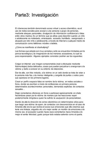 Parte3: Investigación
El ciberacoso también denominado acoso virtual o acoso cibernético, es el
uso de redes sociales para acosar a una persona o grupo de personas,
mediante ataques personales, divulgación de información confidencial o falsa
entre otros medios. Es un término que se utiliza para describir cuando un niño
o adolescente es molestado, amenazado, acosado, humillado, avergonzado o
abusado por otro niño o adolescente, a través de Internet o cualquier medio de
comunicación como teléfonos móviles o tablets.
¿Cómo se manifiesta el ciberbullying?
Las formas que adopta son muy variadas y sólo se encuentran limitadas por la
pericia tecnológica y la imaginación de los menores acosadores, lo cual es
poco esperanzador. Algunos ejemplos concretos podrían ser los siguientes:
Colgar en Internet una imagen comprometida (real o efectuada mediante
fotomontajes) datos delicados, cosas que pueden perjudicar o avergonzar a la
víctima y darlo a conocer en su entorno de relaciones.
Dar de alta, con foto incluida, a la víctima en un web donde se trata de votar a
la persona más fea, a la menos inteligente y cargarle de puntos o votos para
que aparezca en los primeros lugares.
Crear un perfil o espacio falso en nombre de la víctima, en redes sociales o
foros, donde se escriban a modo de confesiones en primera persona
determinados acontecimientos personales, demandas explícitas de contactos
sexuales…
Dejar comentarios ofensivos en foros o participar agresivamente en chats
haciéndose pasar por la víctima de manera que las reacciones vayan
posteriormente dirigidas a quien ha sufrido la usurpación de personalidad.
Dando de alta la dirección de correo electrónico en determinados sitios para
que luego sea víctima de spam, de contactos con desconocidos en el caso de
Amanda ella era la que recibia el acoso sus emociones que ella creemos que
tenía era tristeza, angustia etc a lo mejor sentía un montón de emociones a la
misma vez, el acosador cuando hacía esos comentarios hacia Amanda a lo
mejor el sentía felicidad, gusto porque todo estaba saliendo como el quería.
 