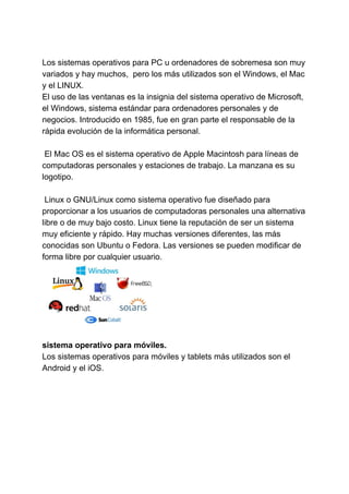 Los sistemas operativos para PC u ordenadores de sobremesa son muy
variados y hay muchos, pero los más utilizados son el Windows, el Mac
y el LINUX.
El uso de las ventanas es la insignia del sistema operativo de Microsoft,
el Windows, sistema estándar para ordenadores personales y de
negocios. Introducido en 1985, fue en gran parte el responsable de la
rápida evolución de la informática personal.
El Mac OS es el sistema operativo de Apple Macintosh para líneas de
computadoras personales y estaciones de trabajo. La manzana es su
logotipo.
Linux o GNU/Linux como sistema operativo fue diseñado para
proporcionar a los usuarios de computadoras personales una alternativa
libre o de muy bajo costo. Linux tiene la reputación de ser un sistema
muy eficiente y rápido. Hay muchas versiones diferentes, las más
conocidas son Ubuntu o Fedora. Las versiones se pueden modificar de
forma libre por cualquier usuario.
sistema operativo para móviles.
Los sistemas operativos para móviles y tablets más utilizados son el
Android y el iOS.
 