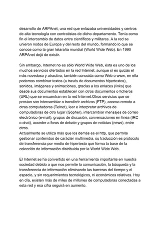 desarrollo de ARPAnet, una red que enlazaba universidades y centros
de alta tecnología con contratistas de dicho departamento. Tenía como
fin el intercambio de datos entre científicos y militares. A la red se
unieron nodos de Europa y del resto del mundo, formando lo que se
conoce como la gran telaraña mundial (World Wide Web). En 1990
ARPAnet dejó de existir.
Sin embargo, Internet no es sólo World Wide Web, ésta es uno de los
muchos servicios ofertados en la red Internet, aunque sí es quizás el
más novedoso y atractivo; también conocida como Web o www, en ella
podemos combinar textos (a través de documentos hipertextos),
sonidos, imágenes y animaciones, gracias a los enlaces (links) que
desde sus documentos establecen con otros documentos o ficheros
(URL) que se encuentran en la red Internet.Otros servicios que se
prestan son intercambiar o transferir archivos (FTP), acceso remoto a
otras computadoras (Telnet), leer e interpretar archivos de
computadoras de otro lugar (Gopher), intercambiar mensajes de correo
electrónico (e-mail), grupos de discusión, conversaciones en línea (IRC
o chat), acceder a foros de debate y grupos de noticias (news), entre
otros.
Actualmente se utiliza más que los demás es el http, que permite
gestionar contenidos de carácter multimedia, su traducción es protocolo
de transferencia por medio de hipertexto que forma la base de la
colección de información distribuida por la World Wide Web.
El Internet se ha convertido en una herramienta importante en nuestra
sociedad debido a que nos permite la comunicación, la búsqueda y la
transferencia de información eliminando las barreras del tiempo y el
espacio, y sin requerimientos tecnológicos, ni económicos relativos. Hoy
en día, existen más de miles de millones de computadoras conectadas a
esta red y esa cifra seguirá en aumento.
 