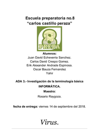 Escuela preparatoria no.8
“carlos castillo peraza”
Alumnos:
Juan David Echeverria Sanchez.
Carlos David Crespo Gomez.
Erik Alexander Andrade Espinosa.
Oscar Bauza Fernandez
Yahir
ADA 3.- Investigación de la terminología básica
INFORMÁTICA.
Maestra:
Rosario Raygoza.
fecha de entrega: viernes 14 de septiembre del 2018.
Virus.
 