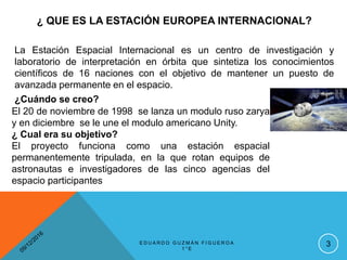 ¿ QUE ES LA ESTACIÓN EUROPEA INTERNACIONAL?
3
La Estación Espacial Internacional es un centro de investigación y
laboratorio de interpretación en órbita que sintetiza los conocimientos
científicos de 16 naciones con el objetivo de mantener un puesto de
avanzada permanente en el espacio.
¿Cuándo se creo?
El 20 de noviembre de 1998 se lanza un modulo ruso zarya
y en diciembre se le une el modulo americano Unity.
¿ Cual era su objetivo?
El proyecto funciona como una estación espacial
permanentemente tripulada, en la que rotan equipos de
astronautas e investigadores de las cinco agencias del
espacio participantes
E D U A R D O G U Z M Á N F I G U E R O A
1 ° E
 