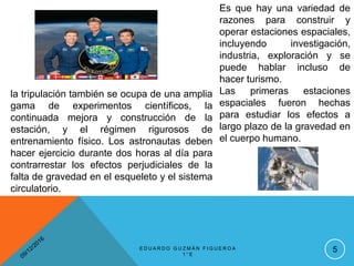 Es que hay una variedad de
razones para construir y
operar estaciones espaciales,
incluyendo investigación,
industria, exploración y se
puede hablar incluso de
hacer turismo.
Las primeras estaciones
espaciales fueron hechas
para estudiar los efectos a
largo plazo de la gravedad en
el cuerpo humano.
la tripulación también se ocupa de una amplia
gama de experimentos científicos, la
continuada mejora y construcción de la
estación, y el régimen rigurosos de
entrenamiento físico. Los astronautas deben
hacer ejercicio durante dos horas al día para
contrarrestar los efectos perjudiciales de la
falta de gravedad en el esqueleto y el sistema
circulatorio.
5E D U A R D O G U Z M Á N F I G U E R O A
1 ° E
 