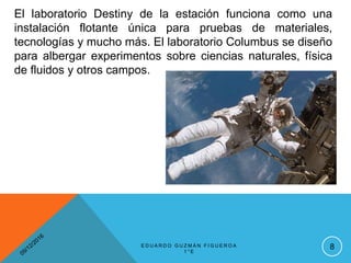 El laboratorio Destiny de la estación funciona como una
instalación flotante única para pruebas de materiales,
tecnologías y mucho más. El laboratorio Columbus se diseño
para albergar experimentos sobre ciencias naturales, física
de fluidos y otros campos.
8E D U A R D O G U Z M Á N F I G U E R O A
1 ° E
 