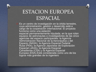ESTACION EUROPEA
ESPACIAL
O Es un centro de investigación en la órbita terrestre,
cuya administración, gestión y desarrollo está a
cargo de la cooperación internacional. El proyecto
funciona como una estación
espacial permanentemente tripulada, en la que rotan
equipos de astronautas e investigadores de las cinco
agencias del espacio participantes: la Agencia
Administración Nacional de la Aeronáutica y del
Espacio (NASA), la Agencia Espacial Federal
Rusa (FKA), la Agencia Japonesa de Exploración
Espacial (JAXA), la Agencia Espacial
Canadiense (CSA) y la Agencia Espacial
Europea (ESA).Está considerada como uno de los
logros más grandes de la ingeniero