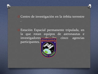 O Centro de investigación en la órbita terrestre
.
O Estación Espacial permanente tripulada, en
la que rotan equipos de astronautas e
investigadores de las cinco agencias
participantes.