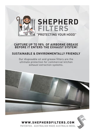 SHEPHERD
FILTERS
“PROTECTING YOUR HOOD”
Our disposable oil and grease ﬁlters are the
ultimate protection for commercial kitchen
exhaust extraction systems.
CAPTURE UP TO 98% OF AIRBORNE GREASE
BEFORE IT ENTERS THE EXHAUST SYSTEM!
SUSTAINABLE & ENVIRONMENTALLY FRIENDLY
WWW.SH EPHERDFILTERS.COM
PATENTED. AUSTRALIAN MADE AUSTRALIA WOOL
 