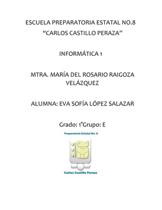 ESCUELA PREPARATORIA ESTATAL NO.8
“CARLOS CASTILLO PERAZA”
INFORMÁTICA 1
MTRA. MARÍA DEL ROSARIO RAIGOZA
VELÁZQUEZ
ALUMNA: EVA SOFÍA LÓPEZ SALAZAR
Grado: 1°Grupo: E
 