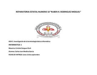 REPARATORIA ESTATAL NUMERO 10 “RUBEN H. RODRIGUEZ MOGUEL”
ADA 3. Investigaciónde laterminologíabásicainformática
INFORMATICA 1
Maestra:CristhelVarguez Pech
Alumno: Carlos Ivan MedinaGarcia
FECHA DE ENTRGA:lunes 16 de septiembre
 