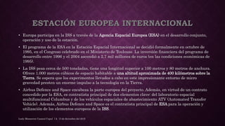 ESTACIÓN EUROPEA INTERNACIONAL
• Europa participa en la ISS a través de la Agencia Espacial Europea (ESA) en el desarrollo conjunto,
operación y uso de la estación.
• El programa de la ESA en la Estación Espacial Internacional se decidió formalmente en octubre de
1995, en el Congreso celebrado en el Ministerio de Toulouse. La inversión financiera del programa de
desarrollo entre 1996 y el 2004 ascendió a 2,7 mil millones de euros (en las condiciones económicas de
1995).
• La ISS pesa cerca de 500 toneladas, tiene una longitud superior a 100 metros y 80 metros de anchura.
Ofrece 1.000 metros cúbicos de espacio habitable a una altitud aproximada de 400 kilómetros sobre la
Tierra. Se espera que los experimentos llevados a cabo en este impresionante entorno de micro
gravedad presten un enorme impulso a la tecnología en la Tierra.
• Airbus Defence and Space encabeza la parte europea del proyecto. Además, en virtud de un contrato
concedido por la ESA, es contratista principal de dos elementos clave: del laboratorio espacial
multifuncional Columbus y de los vehículos espaciales de abastecimiento ATV (Automated Transfer
Vehicle). Además, Airbus Defence and Space es el contratista principal de ESA para la operación y
utilización de los elementos europeos de la ISS.
Lesly Monserrat Caamal Cupul 1 k 13 de diciembre del 2015
 
