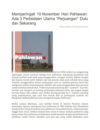 Memperingati 10 November Hari Pahlawan:
Ada 3 Perbedaan Utama “Perjuangan” Dulu
dan Sekarang
10 November 2016firmanpratama
Hari ini 10 Novemberya, tanggalyang
diperingati secara nasional sebagai hari pahlawan. Sepanjang perjalanan tadi
banyak melihat anak-anak yang menggunakan seragam tentara, dibalut dengan
ikat kepala merah putih. Bahkan tadi ada parade anak-anak sekolah dasar yang
berjalan menggunakan atribut perjuangan, seru ya melihat generasi kecil kita
mengenali atribut perjuangannya, bahkan ada yang menggunakan baju perawat
sambi membawa kotak obat. Terbersit pertanyaan iseng dari “syahrini”, “mas bos,
mereka apa mengerti ya tentang perjuangan pahlawan dulu, apa jangan-jangan
mereka hanya tahu atribut saja, atribut perang-perang itu,?”, syahrini memang
iseng pertanyaanya, tapi saya rasa masuk akal ya pertanyaan syahrini itu.
Mengenali atribut pahlawan atau mengenali makna Pahlawan?
Ketika sampai dikampus, saya melihat berita di televisi Presiden Jokowi
memimpin upacara peringatan hari pahlawan di TMP kalibata lalu dilanjutkan
dengan tebar bunga di makam para pahlawan. Para pahlawan itu, sekarang hanya
tinggal batu nisan, bahkan banyak batu nisan di taman makam pahlawan yang
tanpa nama. Para pahlawan itu tubuhnya sudah menyatu dengan tanah Indonesia,
tubuhnya sudah hancur dimakan usia tapi apa yang sudah dikerjakan para
 