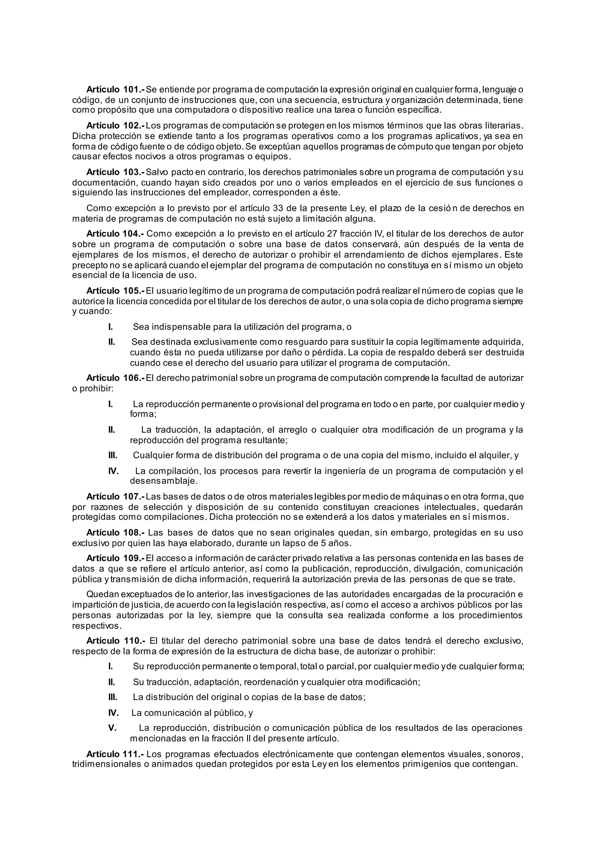 Artículo 101.- Se entiende por programa de computación la expresión original en cualquier forma,lenguaje o
código, de un conjunto de instrucciones que, con una secuencia, estructura y organización determinada, tiene
como propósito que una computadora o dispositivo realice una tarea o función específica.
Artículo 102.- Los programas de computación se protegen en los mismos términos que las obras literarias.
Dicha protección se extiende tanto a los programas operativos como a los programas aplicativos, ya sea en
forma de código fuente o de código objeto.Se exceptúan aquellos programas de cómputo que tengan por objeto
causar efectos nocivos a otros programas o equipos.
Artículo 103.- Salvo pacto en contrario, los derechos patrimoniales sobre un programa de computación y su
documentación, cuando hayan sido creados por uno o varios empleados en el ejercicio de sus funciones o
siguiendo las instrucciones del empleador, corresponden a éste.
Como excepción a lo previsto por el artículo 33 de la presente Ley, el plazo de la cesió n de derechos en
materia de programas de computación no está sujeto a limitación alguna.
Artículo 104.- Como excepción a lo previsto en el artículo 27 fracción IV, el titular de los derechos de autor
sobre un programa de computación o sobre una base de datos conservará, aún después de la venta de
ejemplares de los mismos, el derecho de autorizar o prohibir el arrendamiento de dichos ejemplares. Este
precepto no se aplicará cuando el ejemplar del programa de computación no constituya en sí mismo un objeto
esencial de la licencia de uso.
Artículo 105.- El usuario legítimo de un programa de computación podrá realizar el número de copias que le
autorice la licencia concedida por el titular de los derechos de autor,o una sola copia de dicho programa siempre
y cuando:
I. Sea indispensable para la utilización del programa, o
II. Sea destinada exclusivamente como resguardo para sustituir la copia legítimamente adquirida,
cuando ésta no pueda utilizarse por daño o pérdida. La copia de respaldo deberá ser destruida
cuando cese el derecho del usuario para utilizar el programa de computación.
Artículo 106.- El derecho patrimonial sobre un programa de computación comprende la facultad de autorizar
o prohibir:
I. La reproducción permanente o provisional del programa en todo o en parte, por cualquier medio y
forma;
II. La traducción, la adaptación, el arreglo o cualquier otra modificación de un programa y la
reproducción del programa resultante;
III. Cualquier forma de distribución del programa o de una copia del mismo, incluido el alquiler, y
IV. La compilación, los procesos para revertir la ingeniería de un programa de computación y el
desensamblaje.
Artículo 107.- Las bases de datos o de otros materiales legibles por medio de máquinas o en otra forma,que
por razones de selección y disposición de su contenido constituyan creaciones intelectuales, quedarán
protegidas como compilaciones. Dicha protección no se extenderá a los datos y materiales en sí mismos.
Artículo 108.- Las bases de datos que no sean originales quedan, sin embargo, protegidas en su uso
exclusivo por quien las haya elaborado, durante un lapso de 5 años.
Artículo 109.- El acceso a información de carácter privado relativa a las personas contenida en las bases de
datos a que se refiere el artículo anterior, así como la publicación, reproducción, divulgación, comunicación
pública y transmisión de dicha información, requerirá la autorización previa de las personas de que se trate.
Quedan exceptuados de lo anterior,las investigaciones de las autoridades encargadas de la procuración e
impartición de justicia,de acuerdo con la legislación respectiva, así como el acceso a archivos públicos por las
personas autorizadas por la ley, siempre que la consulta sea realizada conforme a los procedimientos
respectivos.
Artículo 110.- El titular del derecho patrimonial sobre una base de datos tendrá el derecho exclusivo,
respecto de la forma de expresión de la estructura de dicha base, de autorizar o prohibir:
I. Su reproducción permanente o temporal,total o parcial,por cualquier medio yde cualquier forma;
II. Su traducción, adaptación, reordenación y cualquier otra modificación;
III. La distribución del original o copias de la base de datos;
IV. La comunicación al público, y
V. La reproducción, distribución o comunicación pública de los resultados de las operaciones
mencionadas en la fracción II del presente artículo.
Artículo 111.- Los programas efectuados electrónicamente que contengan elementos visuales, sonoros,
tridimensionales o animados quedan protegidos por esta Ley en los elementos primigenios que contengan.
 