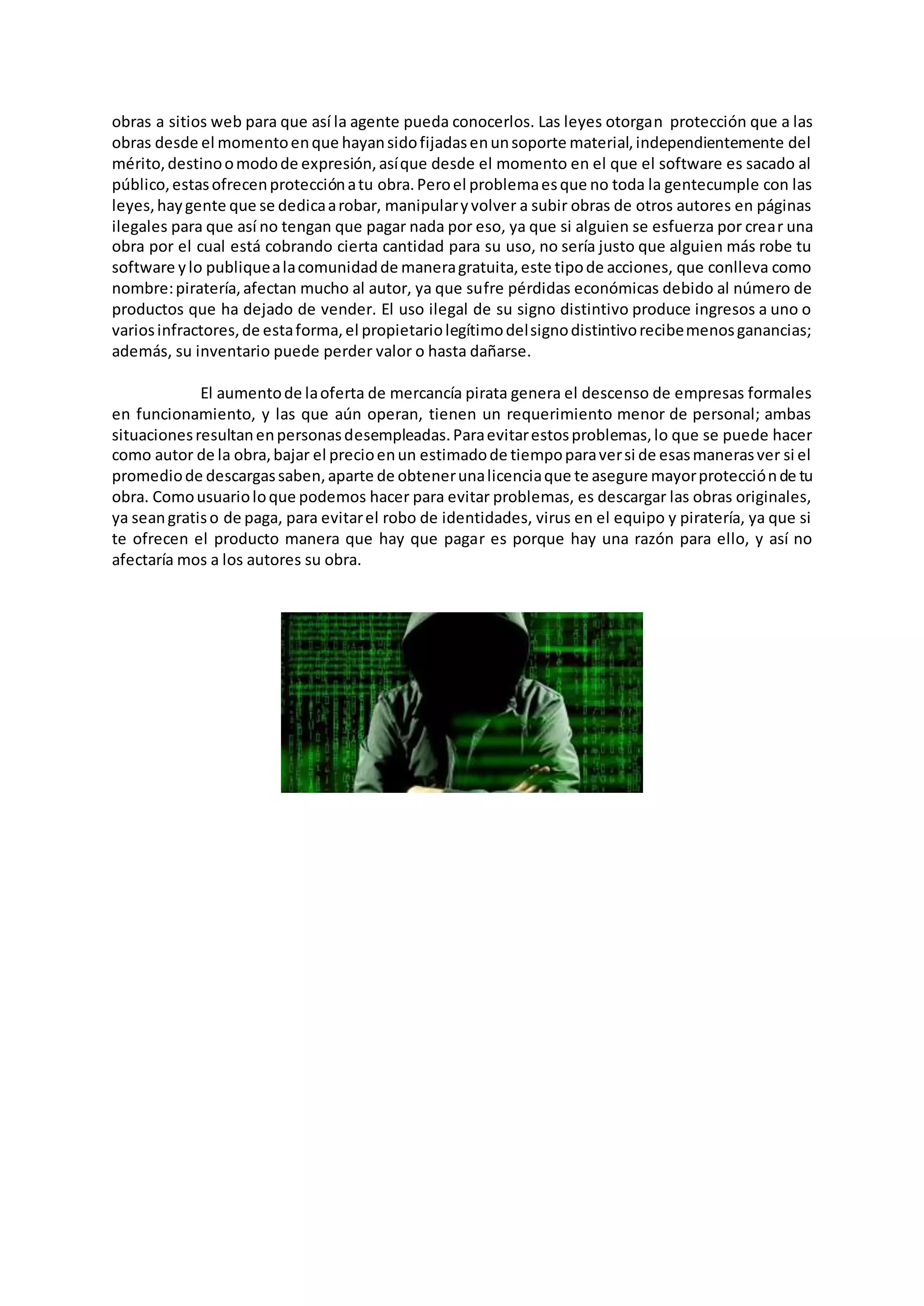 obras a sitios web para que así la agente pueda conocerlos. Las leyes otorgan protección que a las
obras desde el momentoenque hayansidofijadasenunsoporte material,independientemente del
mérito,destinoomodode expresión,asíque desde el momento en el que el software es sacado al
público,estasofrecenprotecciónatu obra.Peroel problemaesque no toda la gentecumple con las
leyes,haygente que se dedicaarobar, manipularyvolver a subir obras de otros autores en páginas
ilegales para que así no tengan que pagar nada por eso, ya que si alguien se esfuerza por crear una
obra por el cual está cobrando cierta cantidad para su uso, no sería justo que alguien más robe tu
software ylo publiquealacomunidadde maneragratuita,este tipode acciones, que conlleva como
nombre:piratería,afectan mucho al autor, ya que sufre pérdidas económicas debido al número de
productos que ha dejado de vender. El uso ilegal de su signo distintivo produce ingresos a uno o
variosinfractores,de estaforma,el propietariolegítimodelsignodistintivorecibemenosganancias;
además, su inventario puede perder valor o hasta dañarse.
El aumentode laoferta de mercancía pirata genera el descenso de empresas formales
en funcionamiento, y las que aún operan, tienen un requerimiento menor de personal; ambas
situacionesresultanenpersonasdesempleadas.Paraevitarestosproblemas,lo que se puede hacer
como autor de la obra,bajar el precioenun estimadode tiempoparaversi de esasmanerasver si el
promediode descargassaben,aparte de obtenerunalicenciaque te asegure mayorprotecciónde tu
obra. Comousuarioloque podemos hacer para evitar problemas, es descargar las obras originales,
ya seangratiso de paga, para evitarel robo de identidades, virus en el equipo y piratería, ya que si
te ofrecen el producto manera que hay que pagar es porque hay una razón para ello, y así no
afectaría mos a los autores su obra.
 