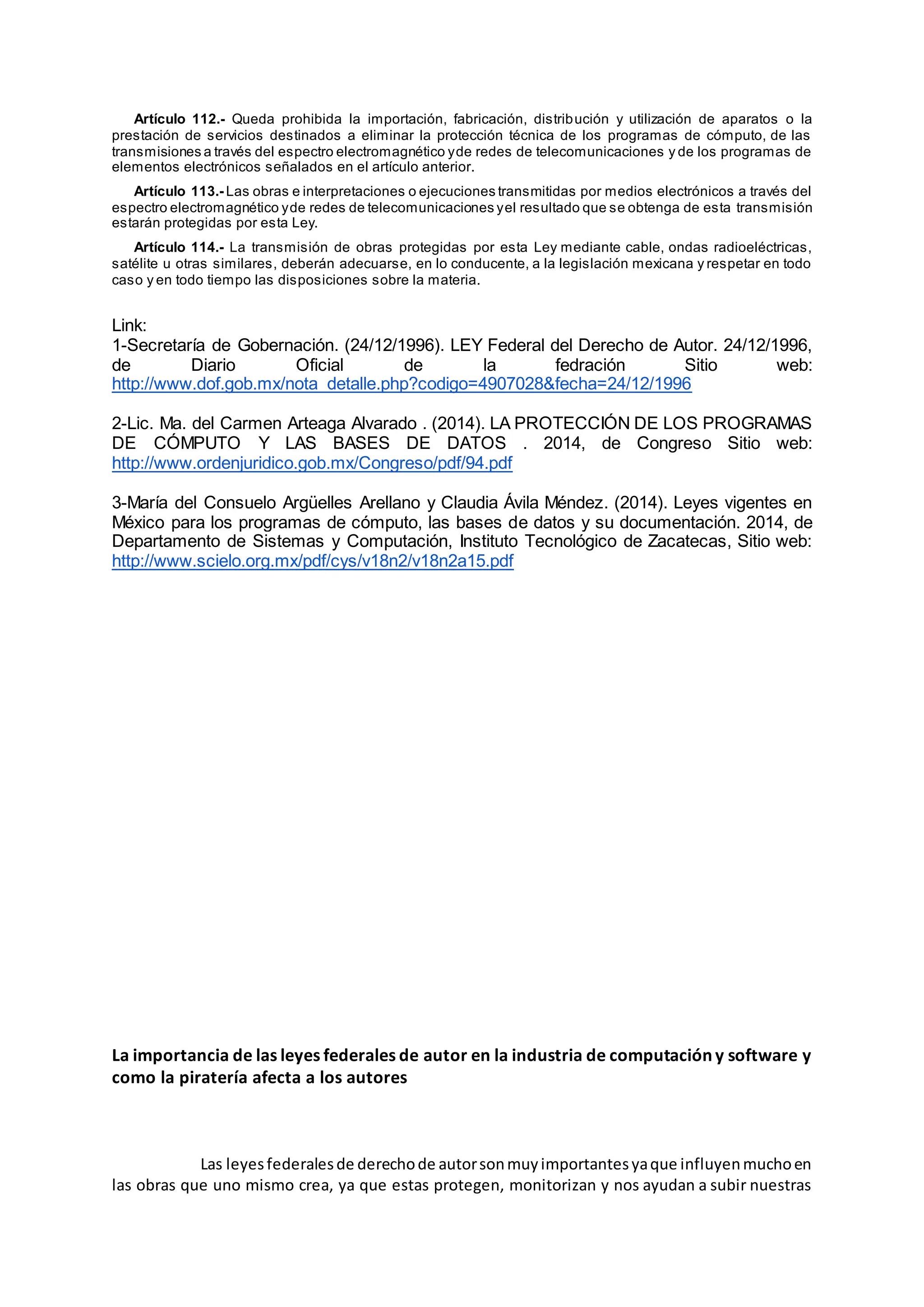 Artículo 112.- Queda prohibida la importación, fabricación, distribución y utilización de aparatos o la
prestación de servicios destinados a eliminar la protección técnica de los programas de cómputo, de las
transmisiones a través del espectro electromagnético yde redes de telecomunicaciones y de los programas de
elementos electrónicos señalados en el artículo anterior.
Artículo 113.- Las obras e interpretaciones o ejecuciones transmitidas por medios electrónicos a través del
espectro electromagnético yde redes de telecomunicaciones yel resultado que se obtenga de esta transmisión
estarán protegidas por esta Ley.
Artículo 114.- La transmisión de obras protegidas por esta Ley mediante cable, ondas radioeléctricas,
satélite u otras similares, deberán adecuarse, en lo conducente, a la legislación mexicana y respetar en todo
caso y en todo tiempo las disposiciones sobre la materia.
Link:
1-Secretaría de Gobernación. (24/12/1996). LEY Federal del Derecho de Autor. 24/12/1996,
de Diario Oficial de la fedración Sitio web:
http://www.dof.gob.mx/nota_detalle.php?codigo=4907028&fecha=24/12/1996
2-Lic. Ma. del Carmen Arteaga Alvarado . (2014). LA PROTECCIÓN DE LOS PROGRAMAS
DE CÓMPUTO Y LAS BASES DE DATOS . 2014, de Congreso Sitio web:
http://www.ordenjuridico.gob.mx/Congreso/pdf/94.pdf
3-María del Consuelo Argüelles Arellano y Claudia Ávila Méndez. (2014). Leyes vigentes en
México para los programas de cómputo, las bases de datos y su documentación. 2014, de
Departamento de Sistemas y Computación, Instituto Tecnológico de Zacatecas, Sitio web:
http://www.scielo.org.mx/pdf/cys/v18n2/v18n2a15.pdf
La importancia de las leyes federales de autor en la industria de computación y software y
como la piratería afecta a los autores
Las leyesfederalesde derechode autorsonmuyimportantesyaque influyenmuchoen
las obras que uno mismo crea, ya que estas protegen, monitorizan y nos ayudan a subir nuestras
 